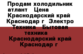 Продам холодильник атлант › Цена ­ 14 000 - Краснодарский край, Краснодар г. Электро-Техника » Бытовая техника   . Краснодарский край,Краснодар г.